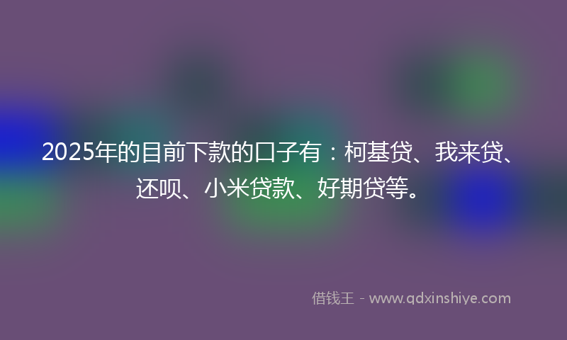 2025年的目前下款的口子有：柯基贷、我来贷、还呗、小米贷款、好期贷等。
