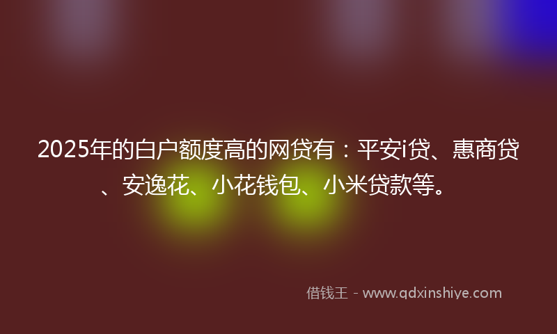 2025年的白户额度高的网贷有:平安i贷、惠商贷、安逸花、小花钱包、小米贷款等。