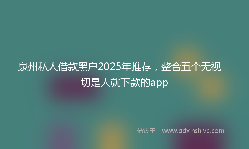泉州私人借款黑户2025年推荐，整合五个无视一切是人就下款的app