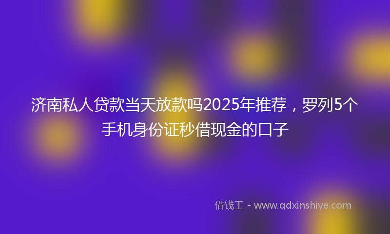 济南私人贷款当天放款吗2025年推荐，罗列5个手机身份证秒借现金的口子