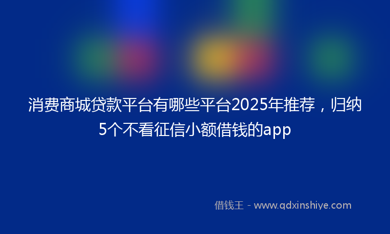 消费商城贷款平台有哪些平台2025年推荐，归纳5个不看征信小额借钱的app