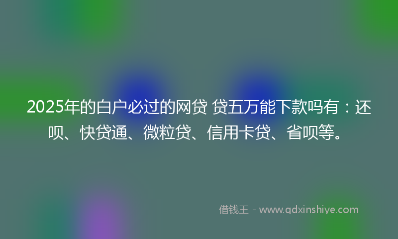 2025年的白户必过的网贷 贷五万能下款吗有：还呗、快贷通、微粒贷、信用卡贷、省呗等。