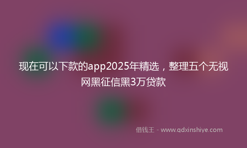 现在可以下款的app2025年精选，整理五个无视网黑征信黑3万贷款