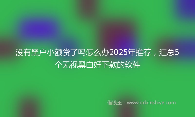 没有黑户小额贷了吗怎么办2025年推荐，汇总5个无视黑白好下款的软件