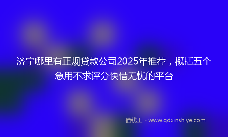 济宁哪里有正规贷款公司2025年推荐，概括五个急用不求评分快借无忧的平台