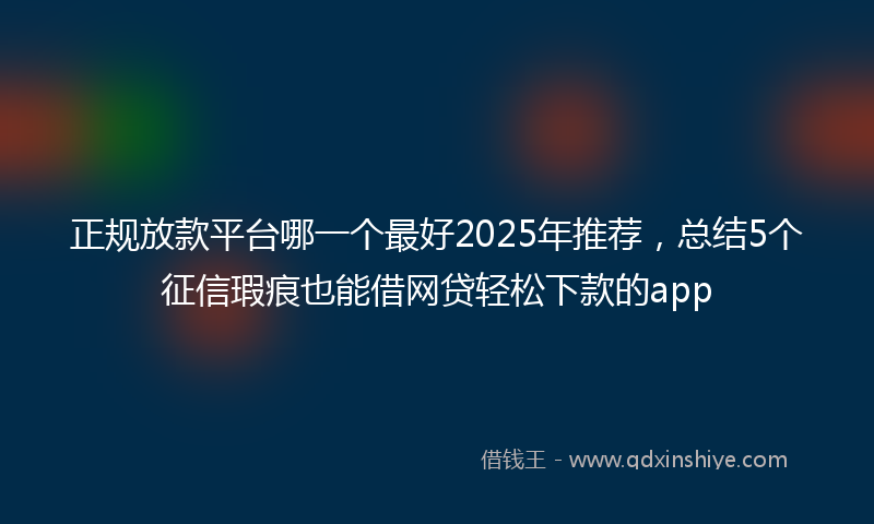正规放款平台哪一个最好2025年推荐，总结5个征信瑕疵也能借网贷轻松下款的app