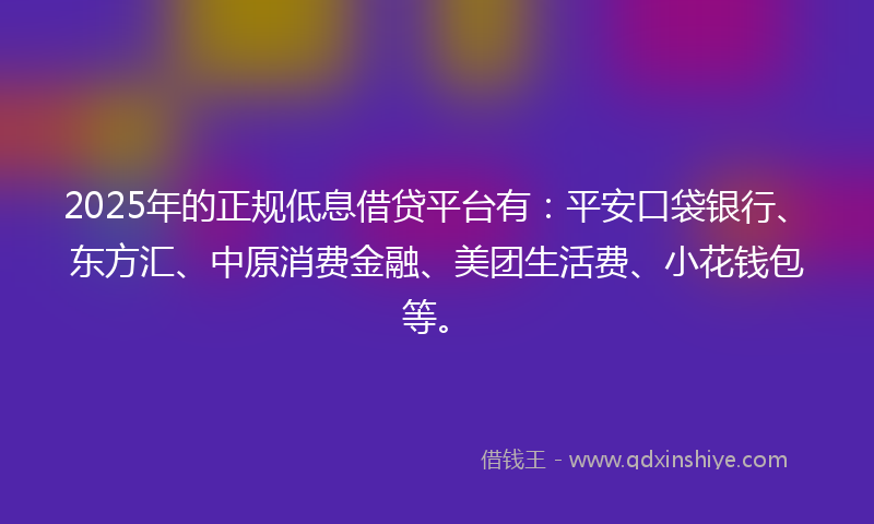 2025年的正规低息借贷平台有：平安口袋银行、东方汇、中原消费金融、美团生活费、小花钱包等。