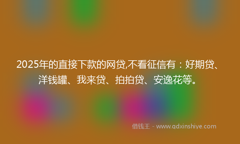 2025年的直接下款的网贷,不看征信有：好期贷、洋钱罐、我来贷、拍拍贷、安逸花等。