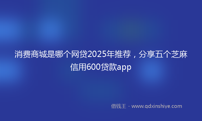 消费商城是哪个网贷2025年推荐，分享五个芝麻信用600贷款app