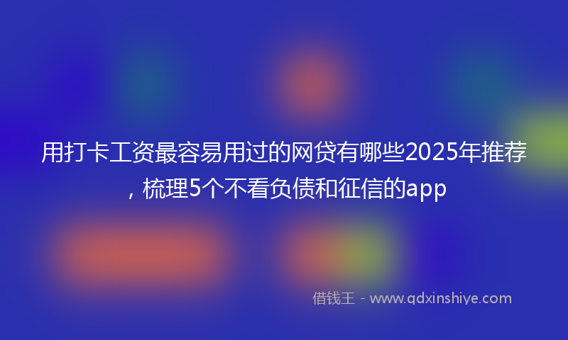 用打卡工资最容易用过的网贷有哪些2025年推荐，梳理5个不看负债和征信的app