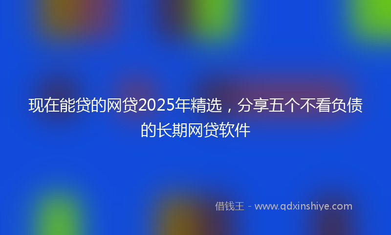 现在能贷的网贷2025年精选，分享五个不看负债的长期网贷软件