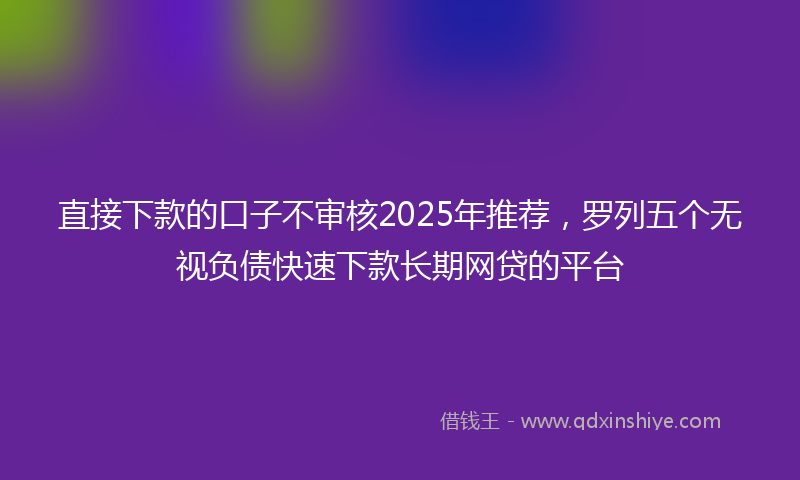 直接下款的口子不审核2025年推荐，罗列五个无视负债快速下款长期网贷的平台