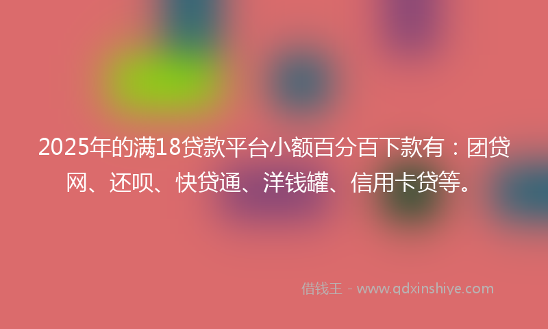 2025年的满18贷款平台小额百分百下款有：团贷网、还呗、快贷通、洋钱罐、信用卡贷等。