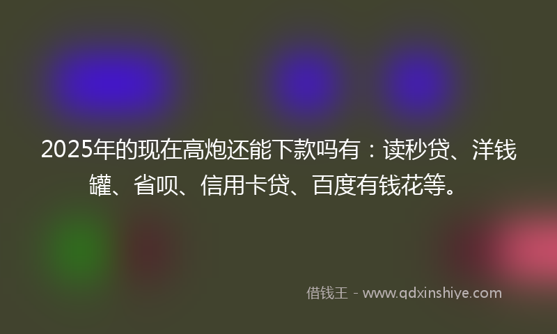 2025年的现在高炮还能下款吗有：读秒贷、洋钱罐、省呗、信用卡贷、百度有钱花等。