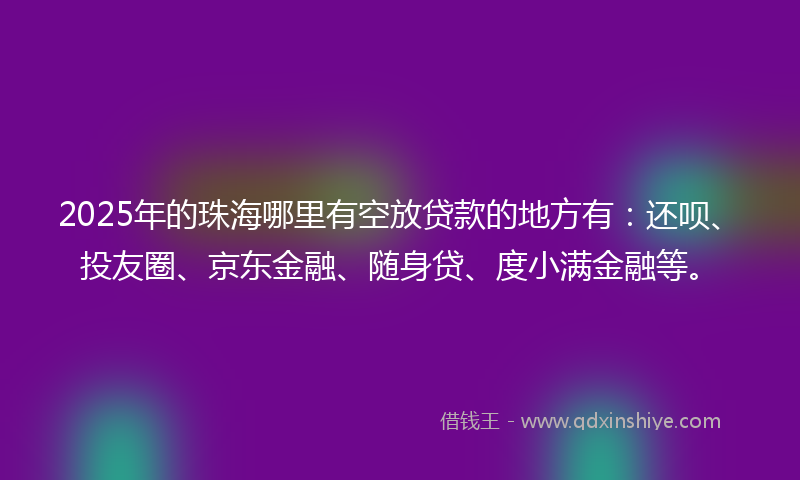 2025年的珠海哪里有空放贷款的地方有:还呗、投友圈、京东金融、随身贷、度小满金融等。