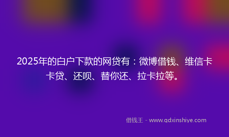 2025年的白户下款的网贷有：微博借钱、维信卡卡贷、还呗、替你还、拉卡拉等。