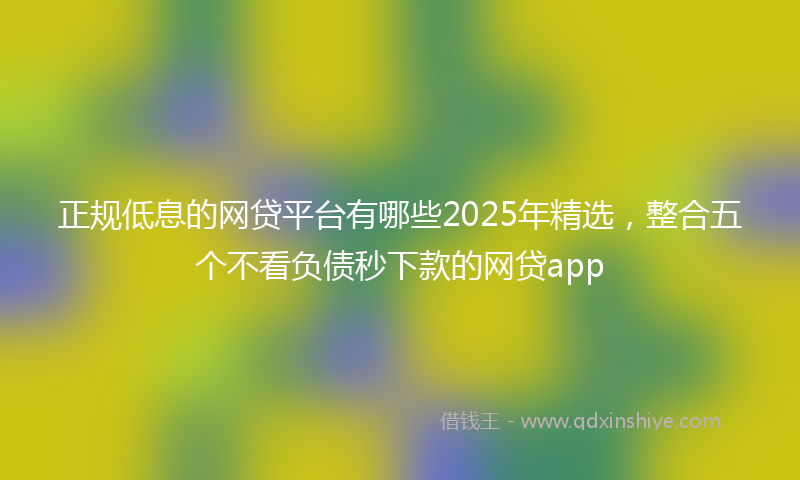 正规低息的网贷平台有哪些2025年精选，整合五个不看负债秒下款的网贷app