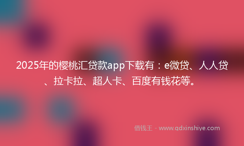 2025年的樱桃汇贷款app下载有：e微贷、人人贷、拉卡拉、超人卡、百度有钱花等。