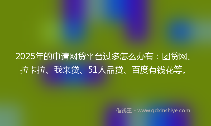 2025年的申请网贷平台过多怎么办有：团贷网、拉卡拉、我来贷、51人品贷、百度有钱花等。