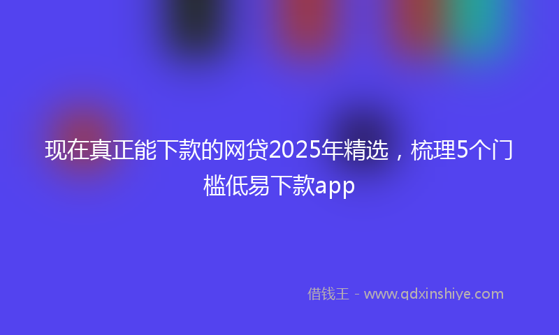 现在真正能下款的网贷2025年精选，梳理5个门槛低易下款app