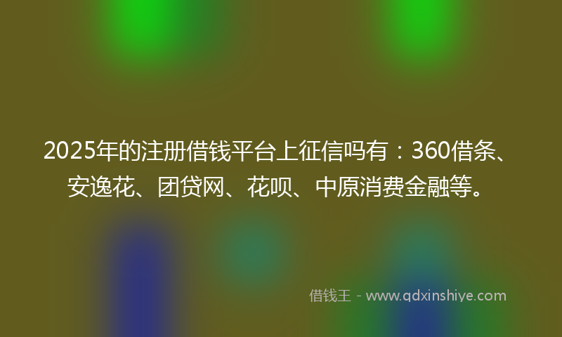 2025年的注册借钱平台上征信吗有：360借条、安逸花、团贷网、花呗、中原消费金融等。