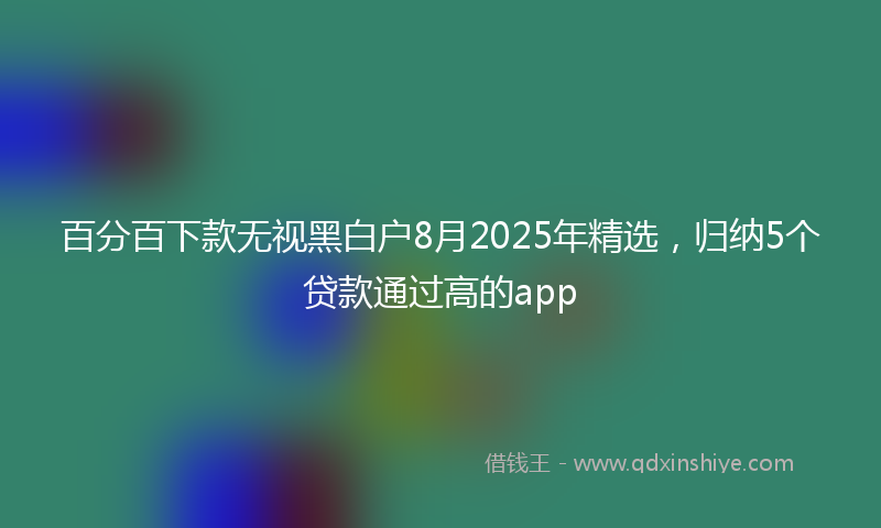 百分百下款无视黑白户8月2025年精选，归纳5个贷款通过高的app
