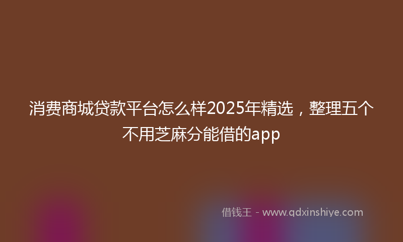 消费商城贷款平台怎么样2025年精选，整理五个不用芝麻分能借的app