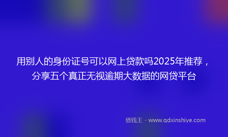 用别人的身份证号可以网上贷款吗2025年推荐，分享五个真正无视逾期大数据的网贷平台
