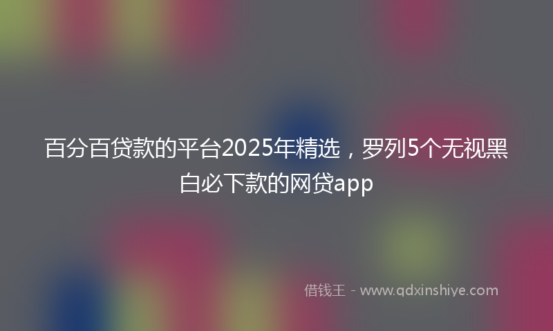 百分百贷款的平台2025年精选，罗列5个无视黑白必下款的网贷app