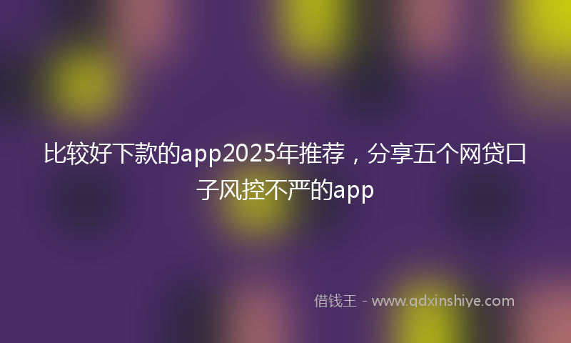 比较好下款的app2025年推荐，分享五个网贷口子风控不严的app