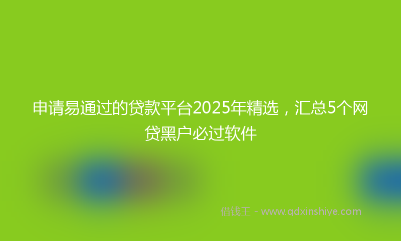 申请易通过的贷款平台2025年精选，汇总5个网贷黑户必过软件