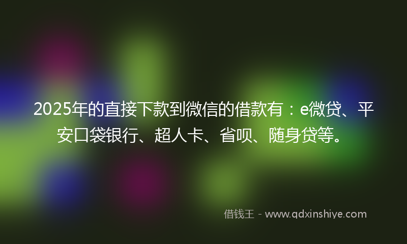 2025年的直接下款到微信的借款有：e微贷、平安口袋银行、超人卡、省呗、随身贷等。