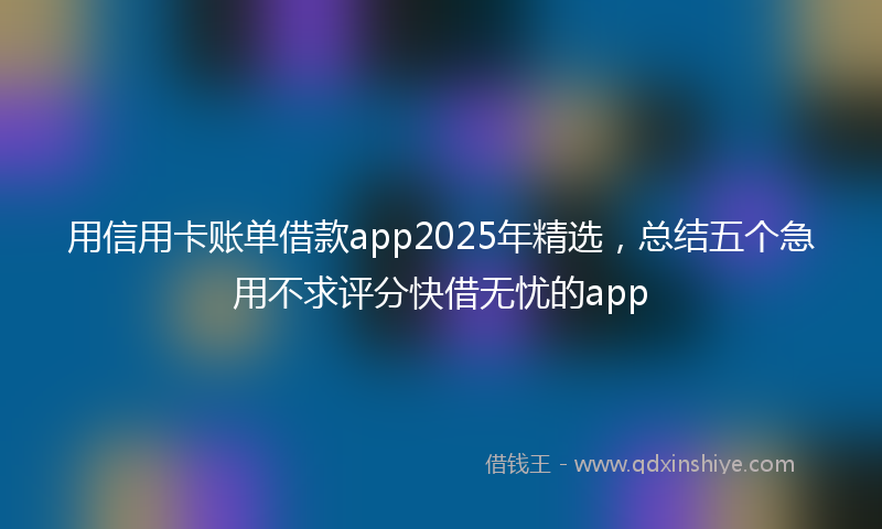 用信用卡账单借款app2025年精选，总结五个急用不求评分快借无忧的app