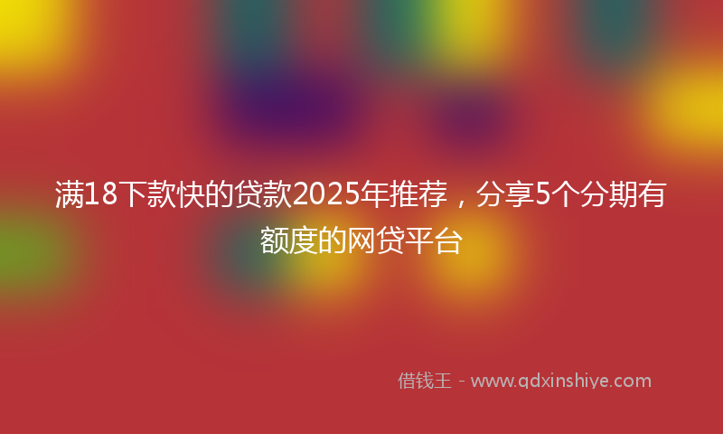 满18下款快的贷款2025年推荐，分享5个分期有额度的网贷平台