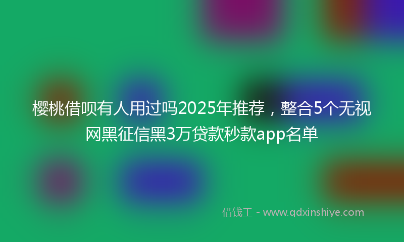 樱桃借呗有人用过吗2025年推荐，整合5个无视网黑征信黑3万贷款秒款app名单