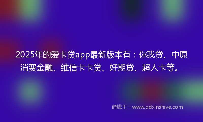 2025年的爱卡贷app最新版本有：你我贷、中原消费金融、维信卡卡贷、好期贷、超人卡等。