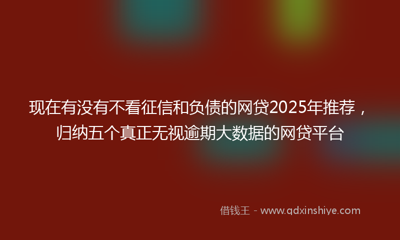 现在有没有不看征信和负债的网贷2025年推荐，归纳五个真正无视逾期大数据的网贷平台