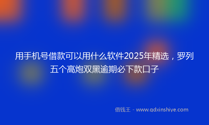 用手机号借款可以用什么软件2025年精选，罗列五个高炮双黑逾期必下款口子