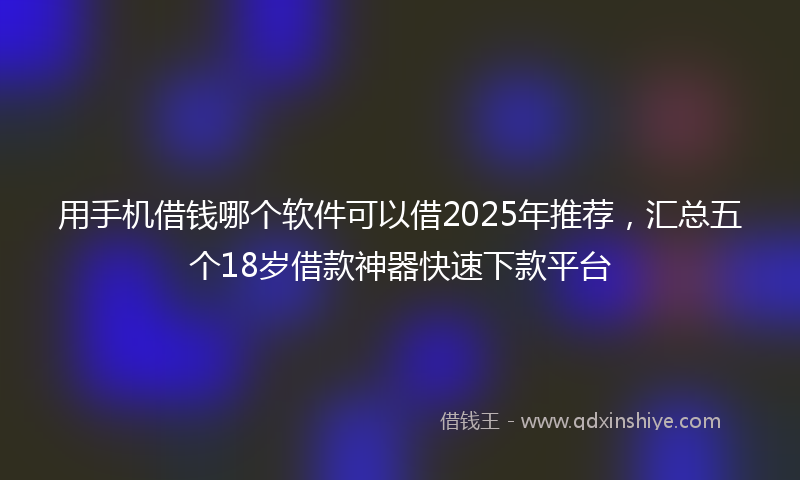 用手机借钱哪个软件可以借2025年推荐，汇总五个18岁借款神器快速下款平台