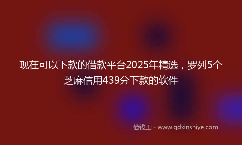 现在可以下款的借款平台2025年精选，罗列5个芝麻信用439分下款的软件
