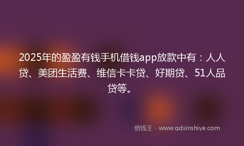2025年的盈盈有钱手机借钱app放款中有：人人贷、美团生活费、维信卡卡贷、好期贷、51人品贷等。