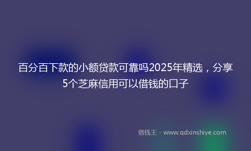 百分百下款的小额贷款可靠吗2025年精选，分享5个芝麻信用可以借钱的口子
