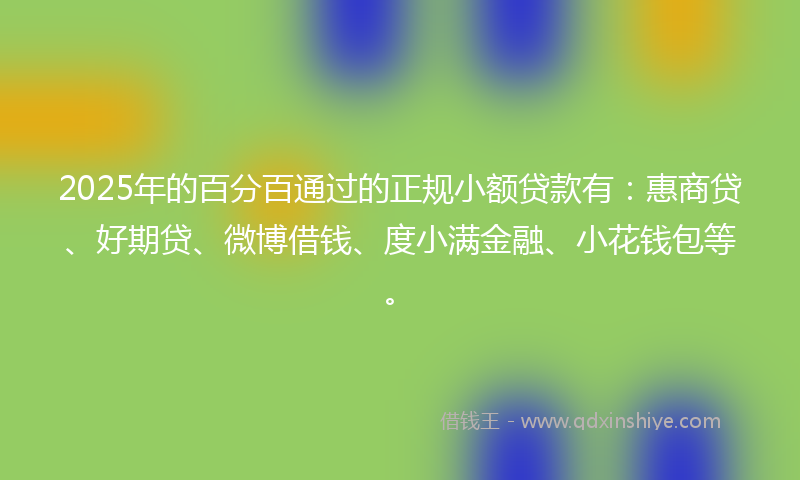 2025年的百分百通过的正规小额贷款有：惠商贷、好期贷、微博借钱、度小满金融、小花钱包等。