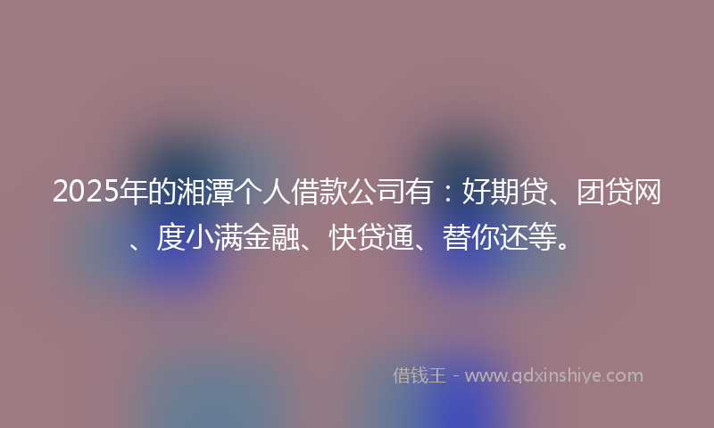 2025年的湘潭个人借款公司有：好期贷、团贷网、度小满金融、快贷通、替你还等。