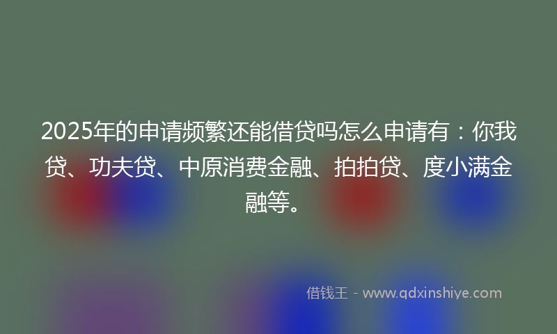 2025年的申请频繁还能借贷吗怎么申请有：你我贷、功夫贷、中原消费金融、拍拍贷、度小满金融等。