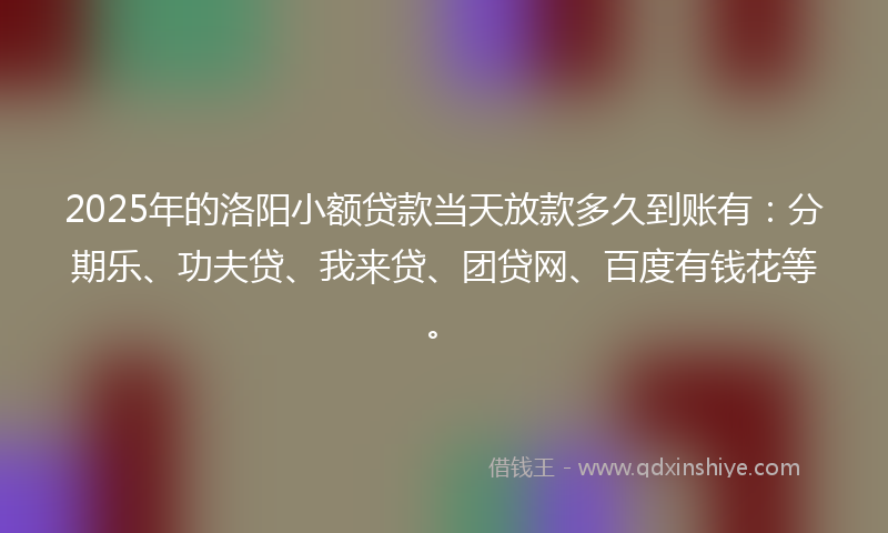 2025年的洛阳小额贷款当天放款多久到账有：分期乐、功夫贷、我来贷、团贷网、百度有钱花等。