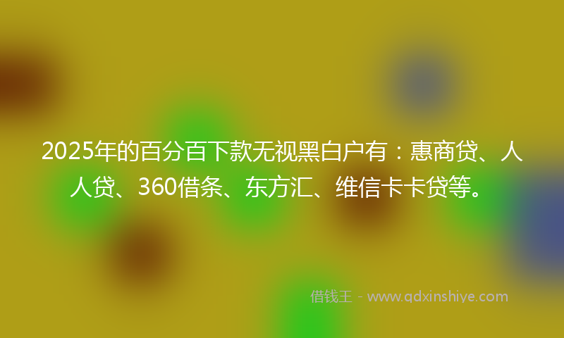 2025年的百分百下款无视黑白户有：惠商贷、人人贷、360借条、东方汇、维信卡卡贷等。