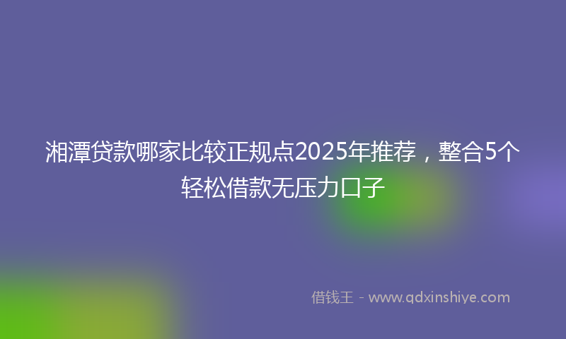 湘潭贷款哪家比较正规点2025年推荐，整合5个轻松借款无压力口子