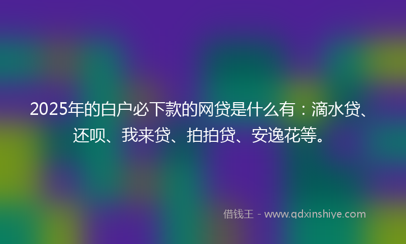 2025年的白户必下款的网贷是什么有:滴水贷、还呗、我来贷、拍拍贷、安逸花等。