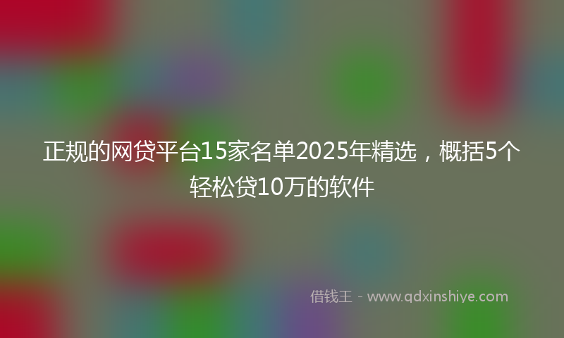 正规的网贷平台15家名单2025年精选，概括5个轻松贷10万的软件